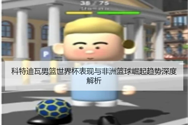 科特迪瓦男篮世界杯表现与非洲篮球崛起趋势深度解析
